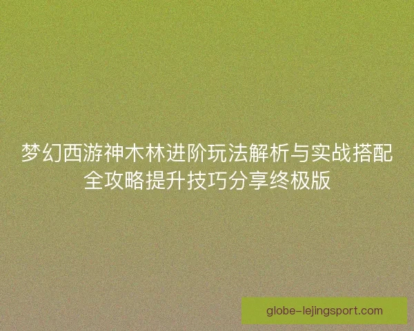 梦幻西游神木林进阶玩法解析与实战搭配全攻略提升技巧分享终极版