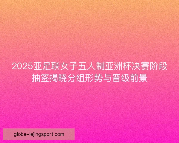 2025亚足联女子五人制亚洲杯决赛阶段抽签揭晓分组形势与晋级前景